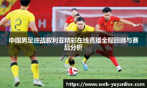 中国男足迎战叙利亚精彩在线直播全程回顾与赛后分析