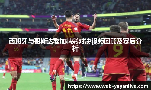 西班牙与哥斯达黎加精彩对决视频回顾及赛后分析